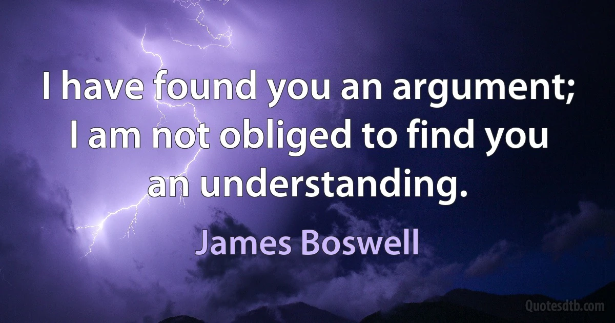 I have found you an argument; I am not obliged to find you an understanding. (James Boswell)