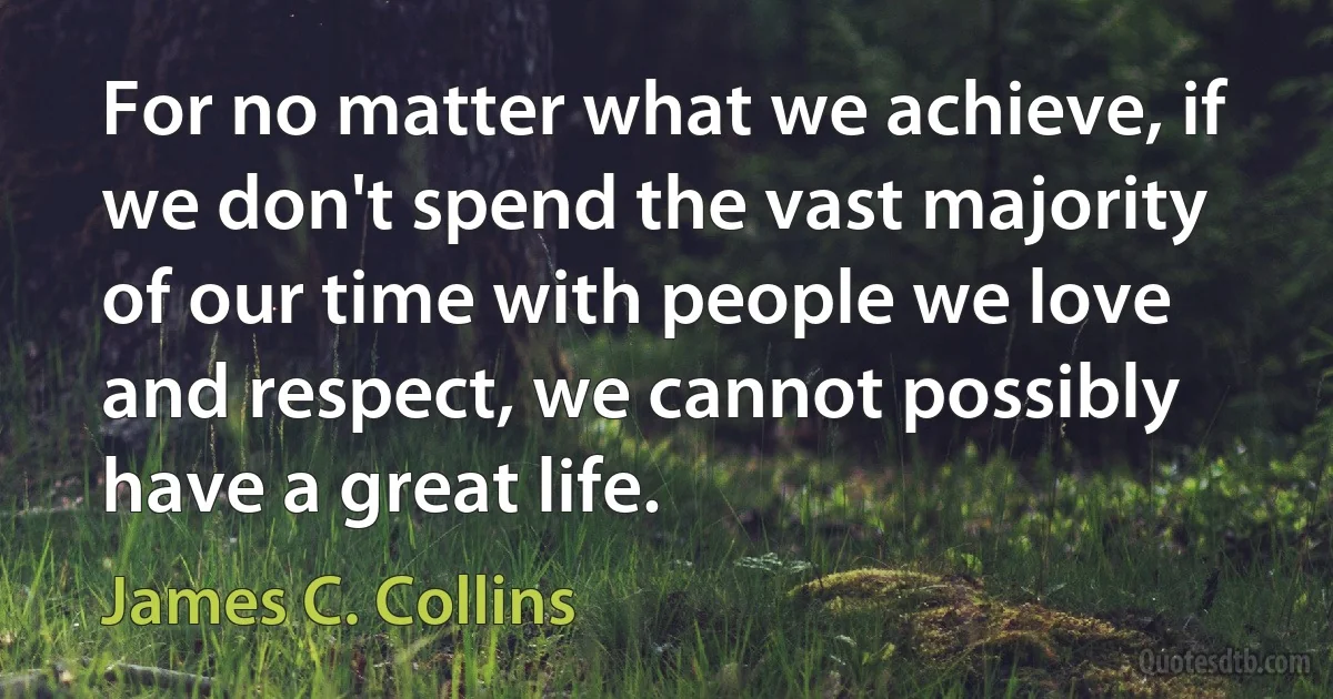 For no matter what we achieve, if we don't spend the vast majority of our time with people we love and respect, we cannot possibly have a great life. (James C. Collins)