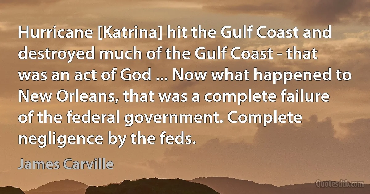 Hurricane [Katrina] hit the Gulf Coast and destroyed much of the Gulf Coast - that was an act of God ... Now what happened to New Orleans, that was a complete failure of the federal government. Complete negligence by the feds. (James Carville)