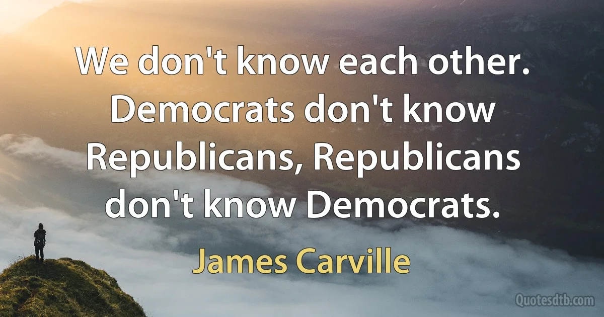 We don't know each other. Democrats don't know Republicans, Republicans don't know Democrats. (James Carville)