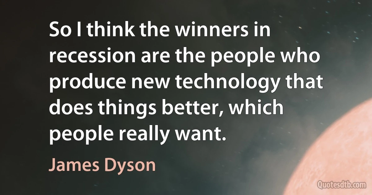 So I think the winners in recession are the people who produce new technology that does things better, which people really want. (James Dyson)