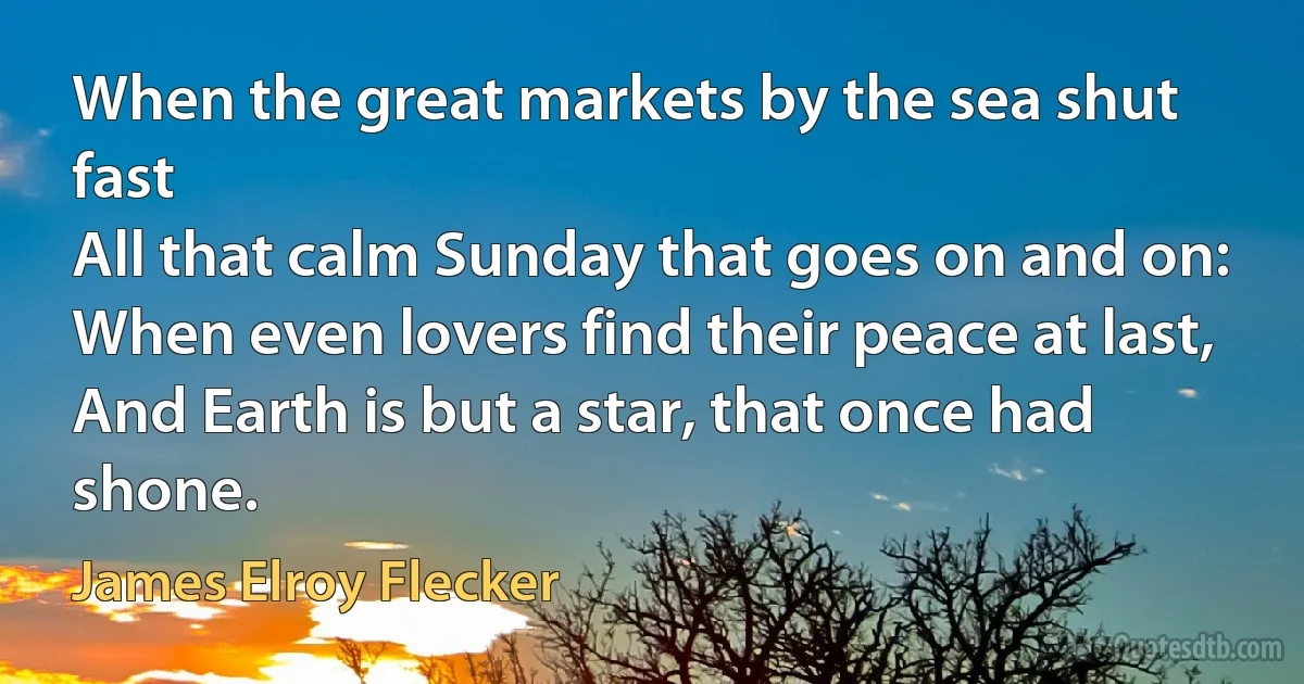 When the great markets by the sea shut fast
All that calm Sunday that goes on and on:
When even lovers find their peace at last,
And Earth is but a star, that once had shone. (James Elroy Flecker)