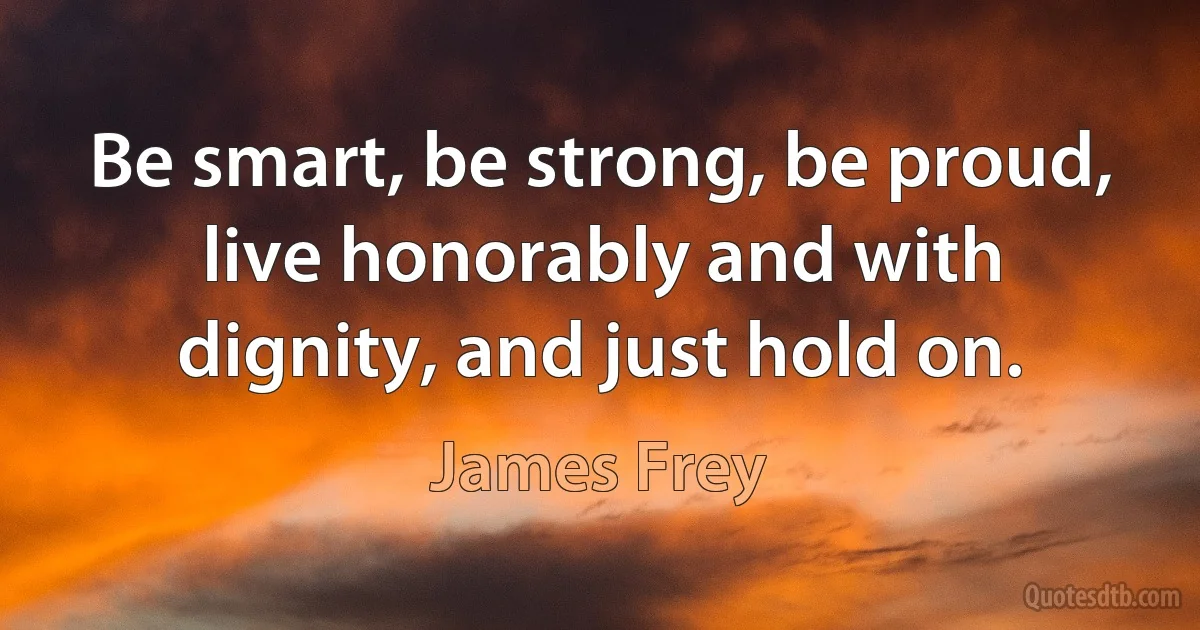 Be smart, be strong, be proud, live honorably and with dignity, and just hold on. (James Frey)