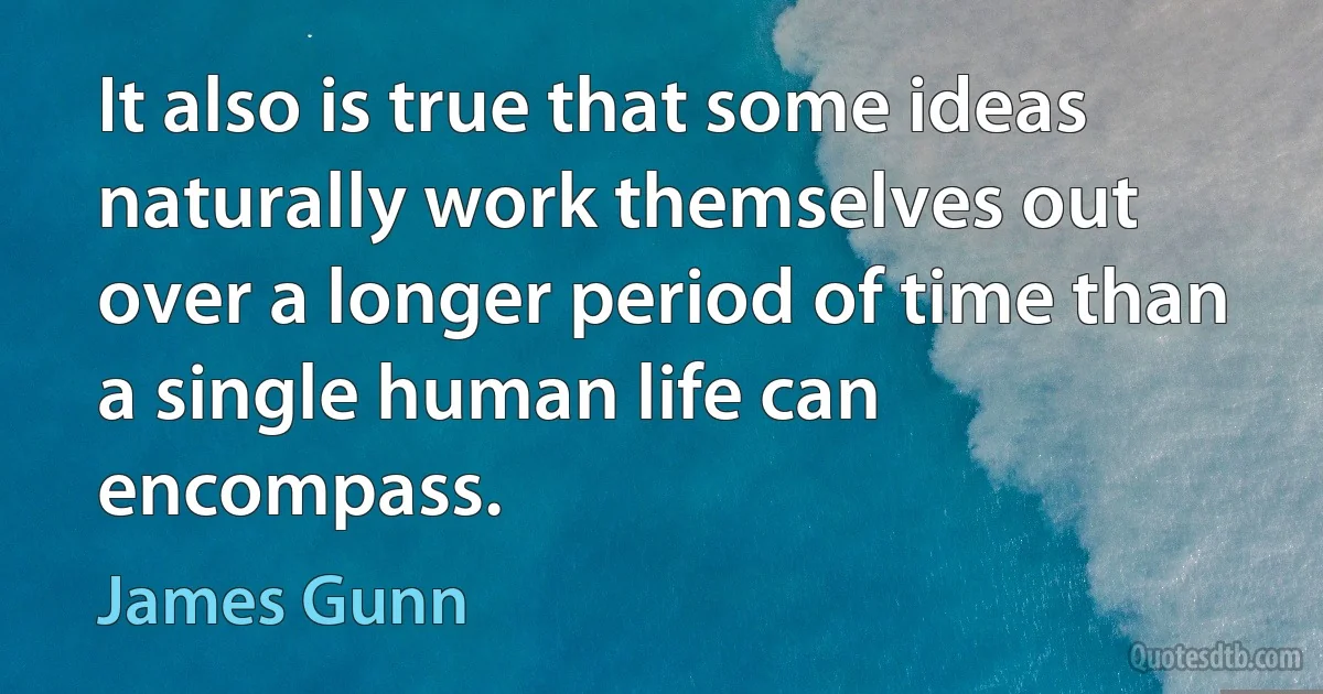 It also is true that some ideas naturally work themselves out over a longer period of time than a single human life can encompass. (James Gunn)