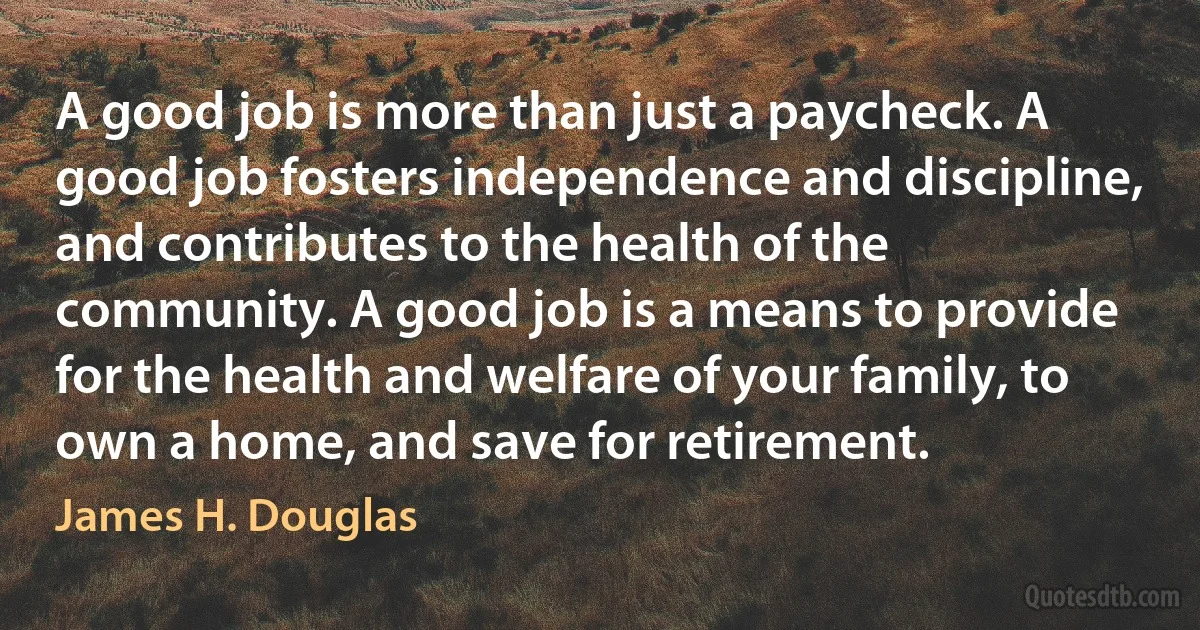 A good job is more than just a paycheck. A good job fosters independence and discipline, and contributes to the health of the community. A good job is a means to provide for the health and welfare of your family, to own a home, and save for retirement. (James H. Douglas)