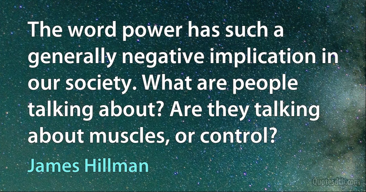 The word power has such a generally negative implication in our society. What are people talking about? Are they talking about muscles, or control? (James Hillman)