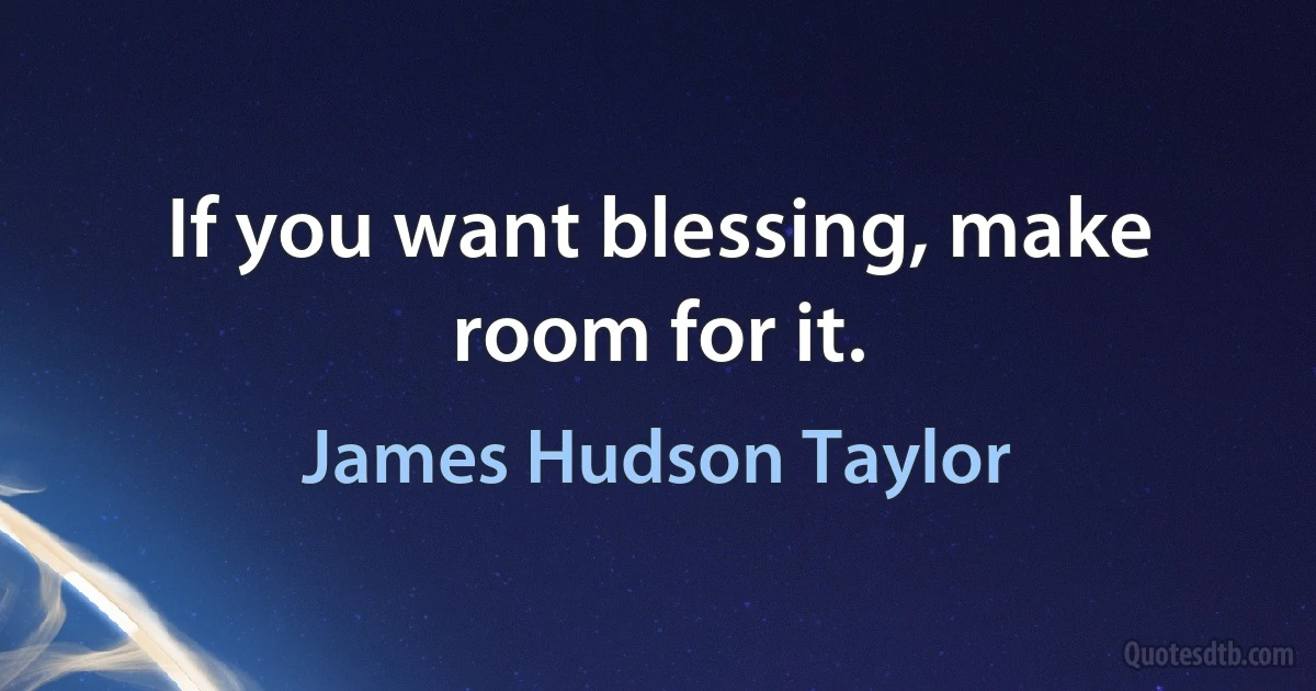 If you want blessing, make room for it. (James Hudson Taylor)