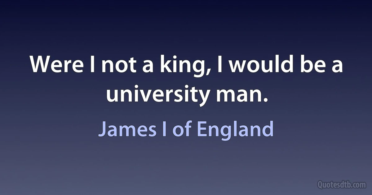 Were I not a king, I would be a university man. (James I of England)