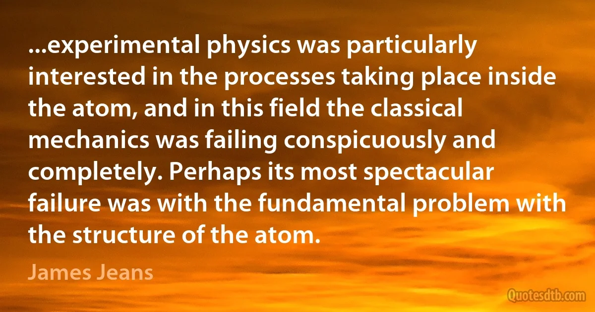 ...experimental physics was particularly interested in the processes taking place inside the atom, and in this field the classical mechanics was failing conspicuously and completely. Perhaps its most spectacular failure was with the fundamental problem with the structure of the atom. (James Jeans)