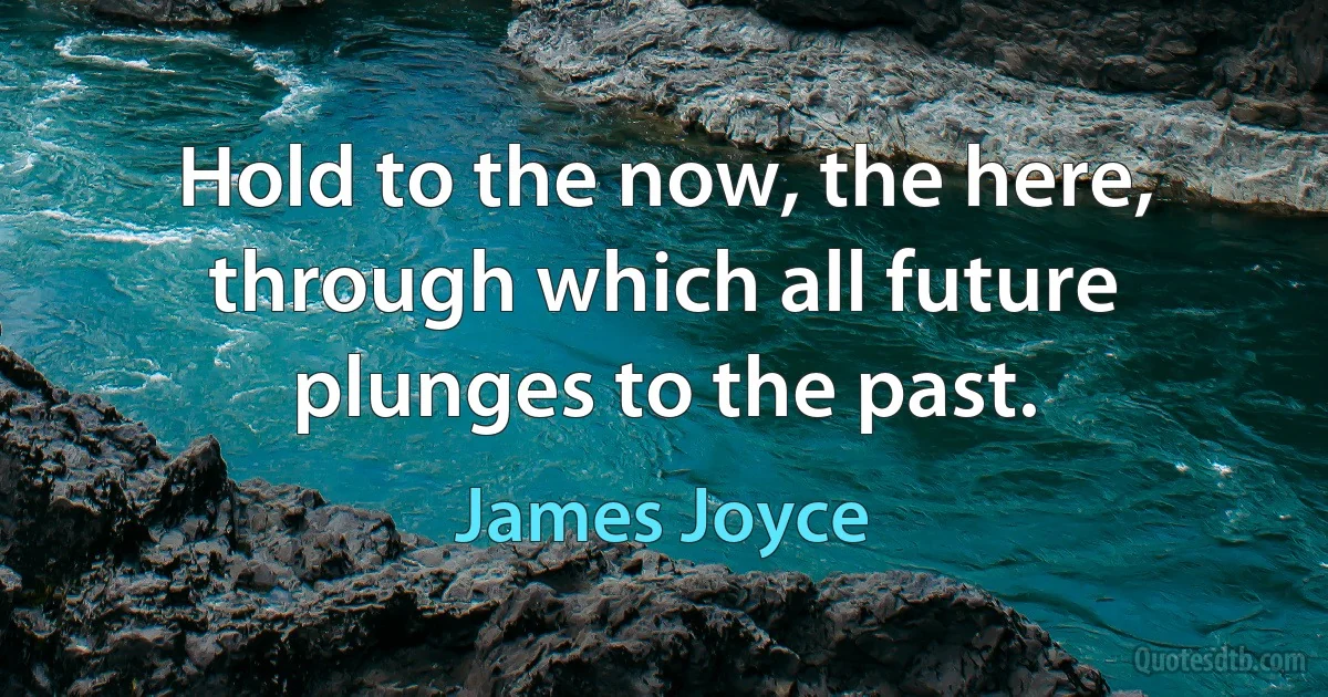 Hold to the now, the here, through which all future plunges to the past. (James Joyce)