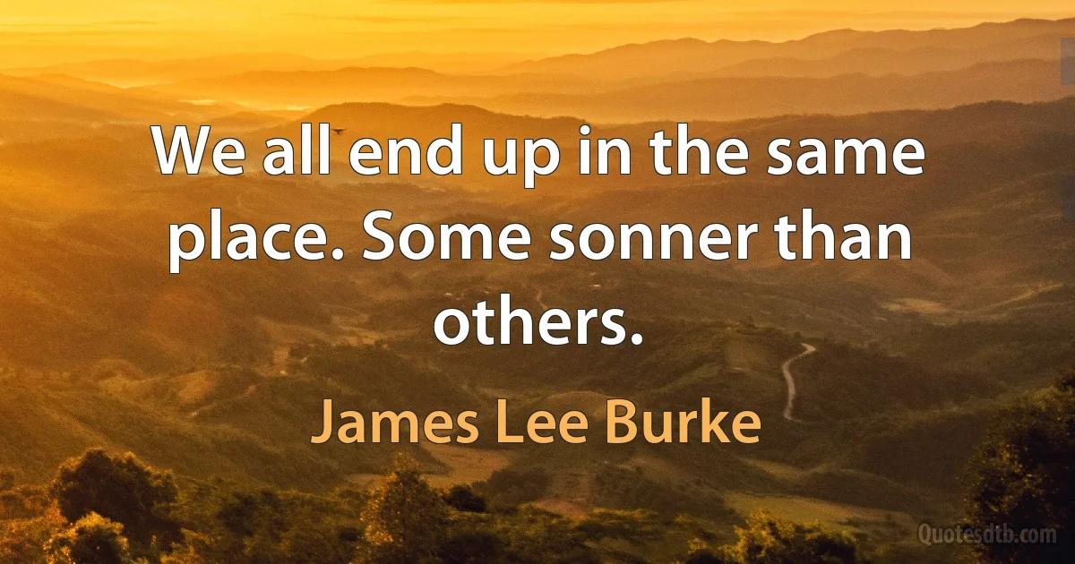 We all end up in the same place. Some sonner than others. (James Lee Burke)