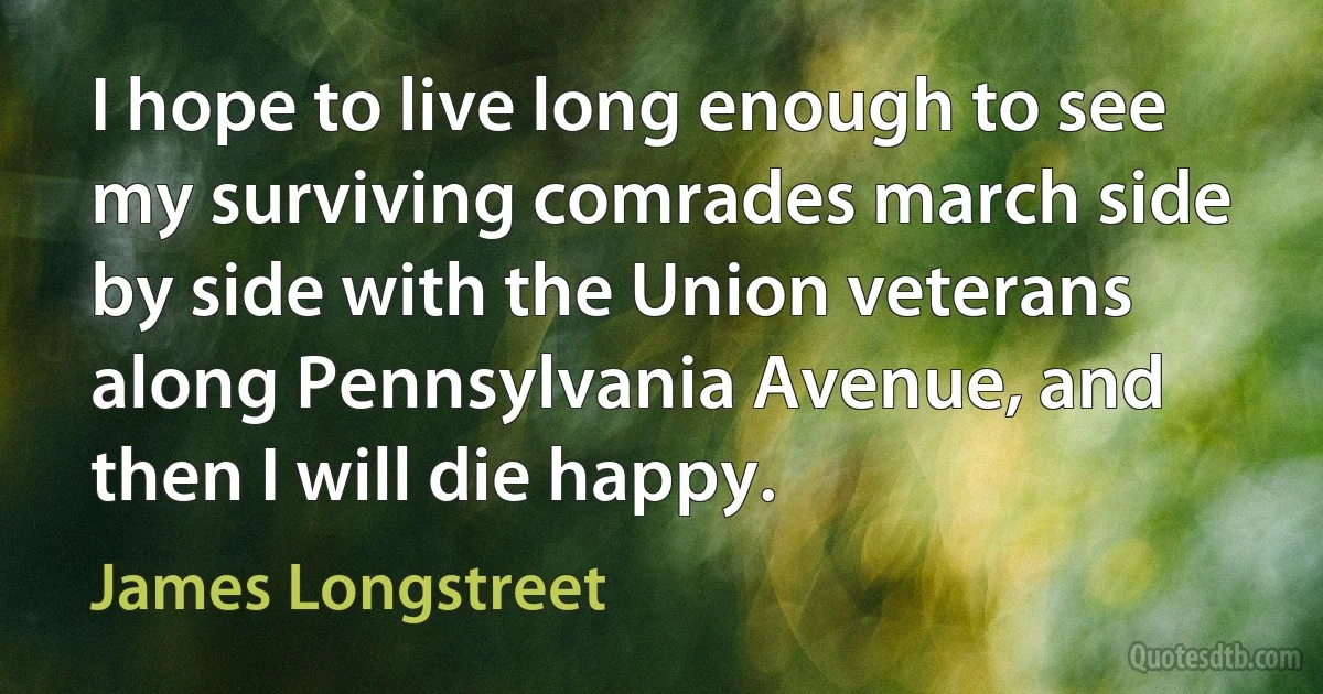 I hope to live long enough to see my surviving comrades march side by side with the Union veterans along Pennsylvania Avenue, and then I will die happy. (James Longstreet)