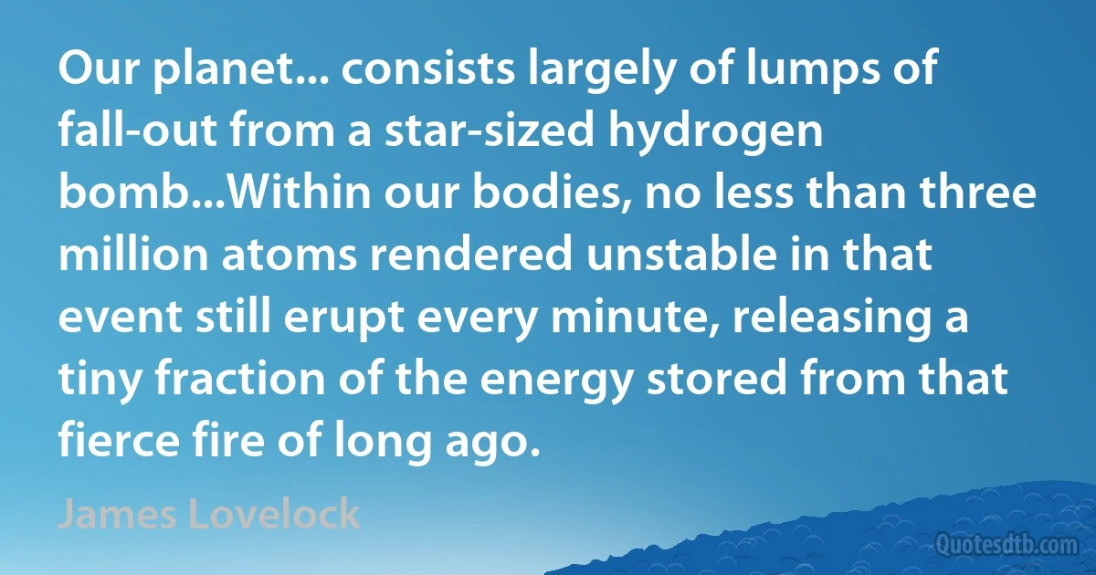 Our planet... consists largely of lumps of fall-out from a star-sized hydrogen bomb...Within our bodies, no less than three million atoms rendered unstable in that event still erupt every minute, releasing a tiny fraction of the energy stored from that fierce fire of long ago. (James Lovelock)