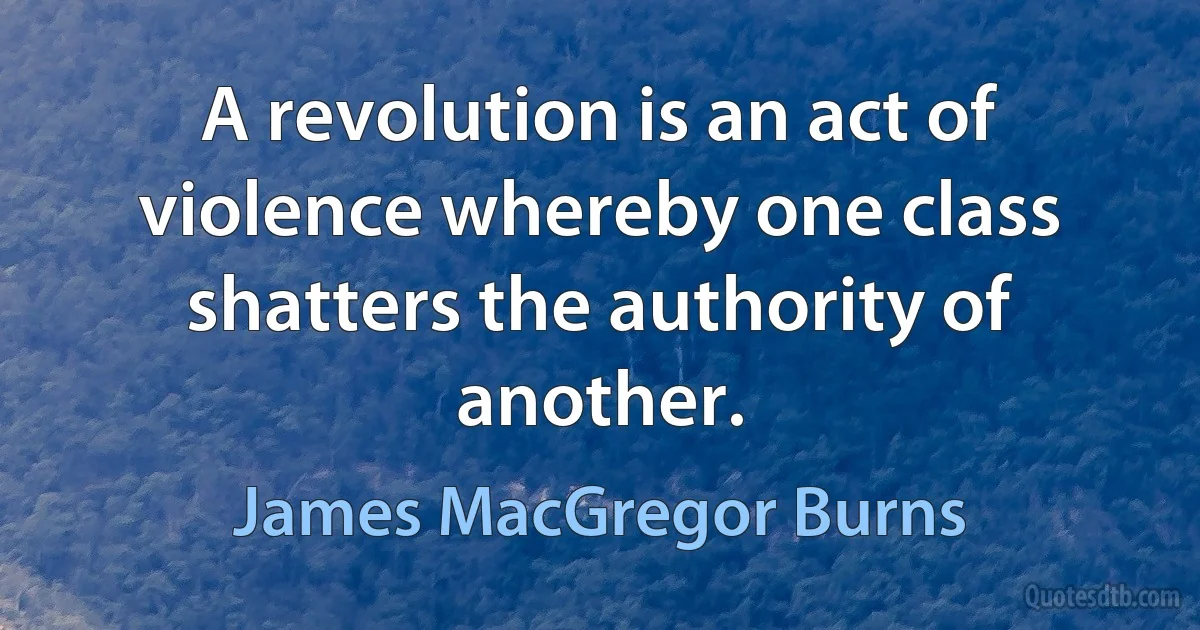 A revolution is an act of violence whereby one class shatters the authority of another. (James MacGregor Burns)