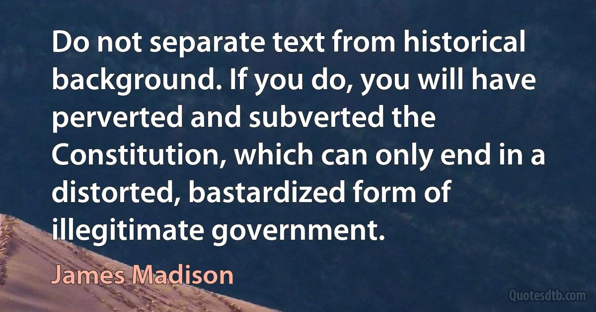 Do not separate text from historical background. If you do, you will have perverted and subverted the Constitution, which can only end in a distorted, bastardized form of illegitimate government. (James Madison)