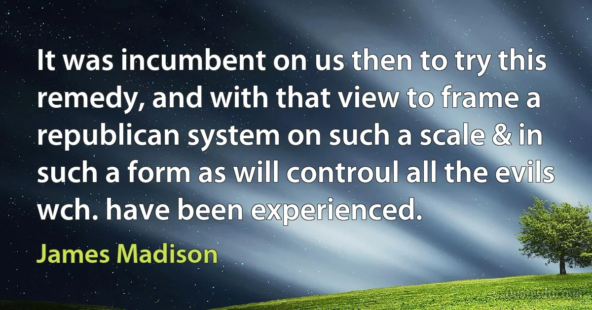 It was incumbent on us then to try this remedy, and with that view to frame a republican system on such a scale & in such a form as will controul all the evils wch. have been experienced. (James Madison)