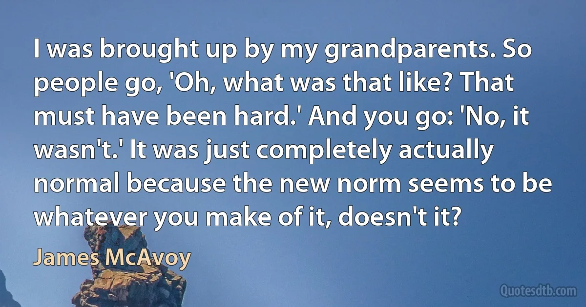 I was brought up by my grandparents. So people go, 'Oh, what was that like? That must have been hard.' And you go: 'No, it wasn't.' It was just completely actually normal because the new norm seems to be whatever you make of it, doesn't it? (James McAvoy)