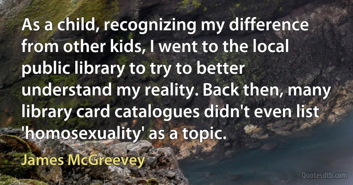 As a child, recognizing my difference from other kids, I went to the local public library to try to better understand my reality. Back then, many library card catalogues didn't even list 'homosexuality' as a topic. (James McGreevey)