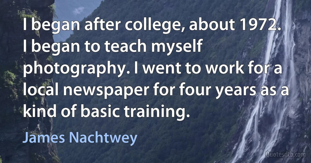 I began after college, about 1972. I began to teach myself photography. I went to work for a local newspaper for four years as a kind of basic training. (James Nachtwey)