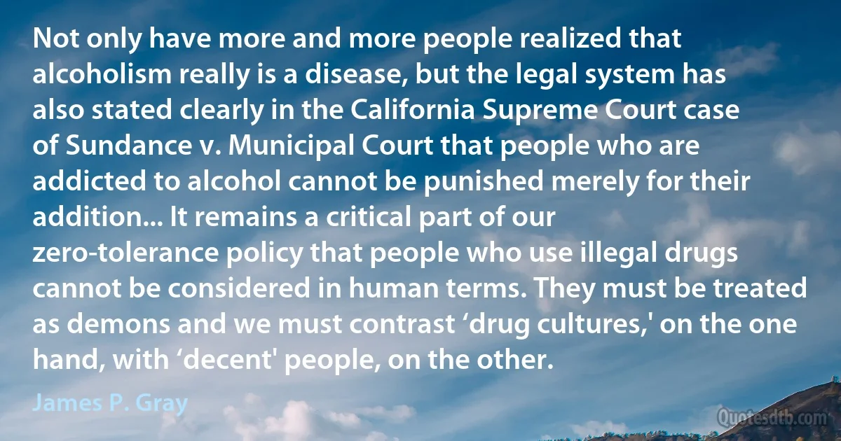 Not only have more and more people realized that alcoholism really is a disease, but the legal system has also stated clearly in the California Supreme Court case of Sundance v. Municipal Court that people who are addicted to alcohol cannot be punished merely for their addition... It remains a critical part of our zero-tolerance policy that people who use illegal drugs cannot be considered in human terms. They must be treated as demons and we must contrast ‘drug cultures,' on the one hand, with ‘decent' people, on the other. (James P. Gray)