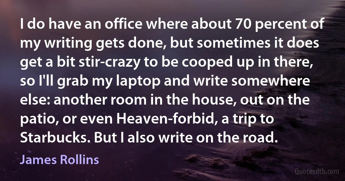 I do have an office where about 70 percent of my writing gets done, but sometimes it does get a bit stir-crazy to be cooped up in there, so I'll grab my laptop and write somewhere else: another room in the house, out on the patio, or even Heaven-forbid, a trip to Starbucks. But I also write on the road. (James Rollins)