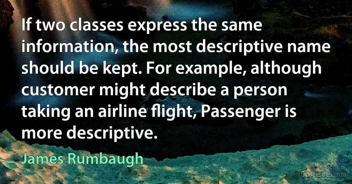 If two classes express the same information, the most descriptive name should be kept. For example, although customer might describe a person taking an airline ﬂight, Passenger is more descriptive. (James Rumbaugh)