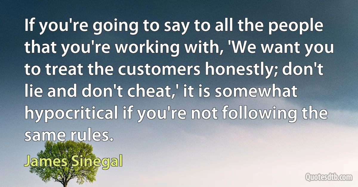 If you're going to say to all the people that you're working with, 'We want you to treat the customers honestly; don't lie and don't cheat,' it is somewhat hypocritical if you're not following the same rules. (James Sinegal)