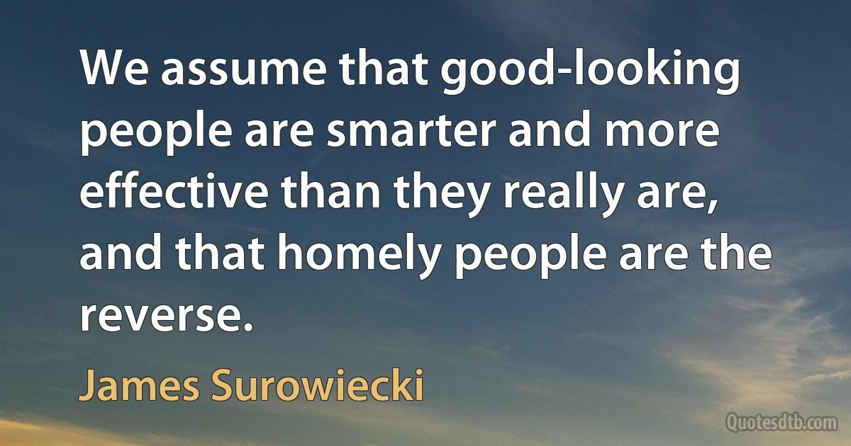 We assume that good-looking people are smarter and more effective than they really are, and that homely people are the reverse. (James Surowiecki)