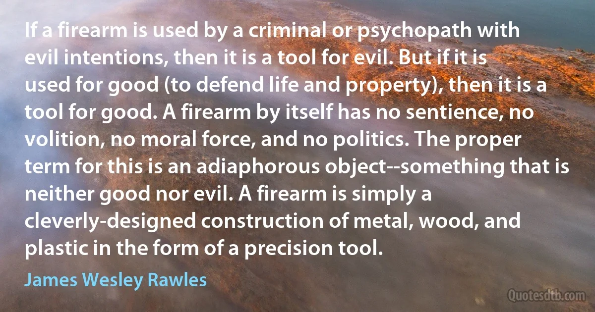 If a firearm is used by a criminal or psychopath with evil intentions, then it is a tool for evil. But if it is used for good (to defend life and property), then it is a tool for good. A firearm by itself has no sentience, no volition, no moral force, and no politics. The proper term for this is an adiaphorous object--something that is neither good nor evil. A firearm is simply a cleverly-designed construction of metal, wood, and plastic in the form of a precision tool. (James Wesley Rawles)