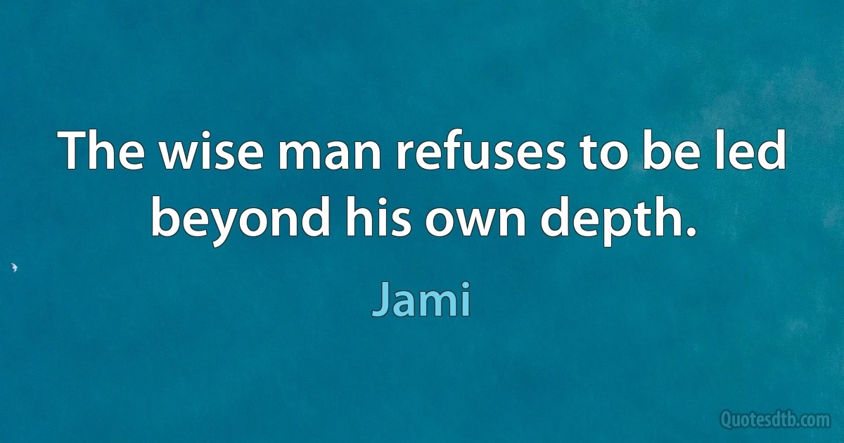 The wise man refuses to be led beyond his own depth. (Jami)