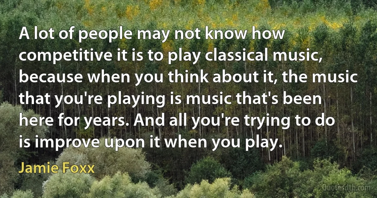 A lot of people may not know how competitive it is to play classical music, because when you think about it, the music that you're playing is music that's been here for years. And all you're trying to do is improve upon it when you play. (Jamie Foxx)