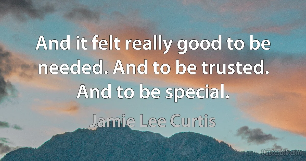 And it felt really good to be needed. And to be trusted. And to be special. (Jamie Lee Curtis)