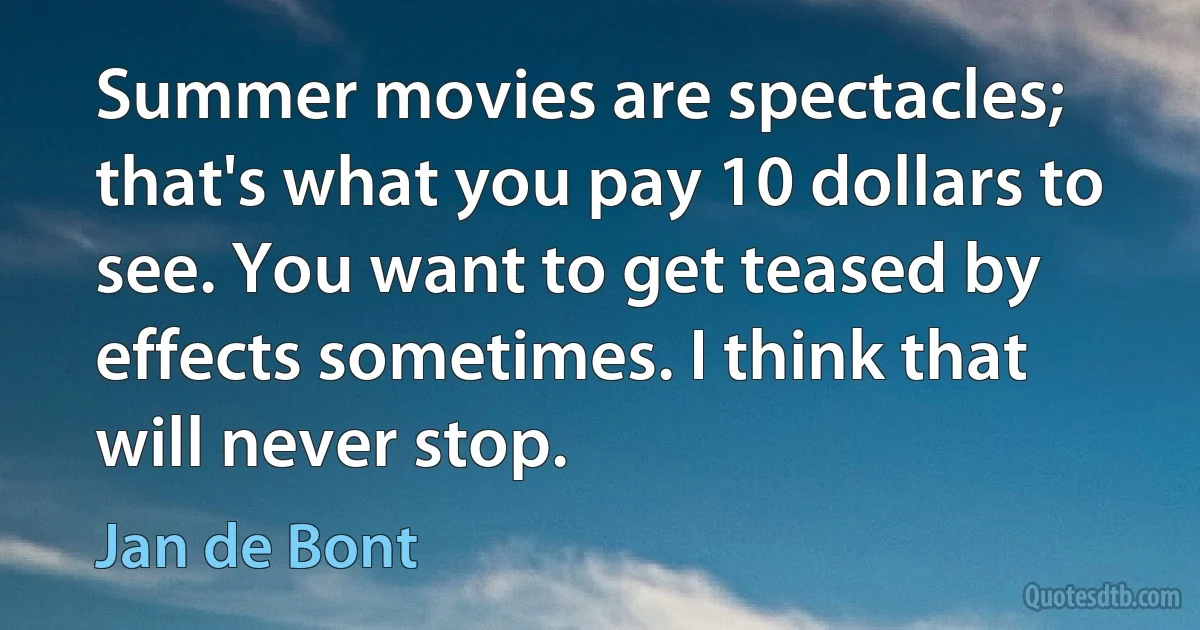 Summer movies are spectacles; that's what you pay 10 dollars to see. You want to get teased by effects sometimes. I think that will never stop. (Jan de Bont)