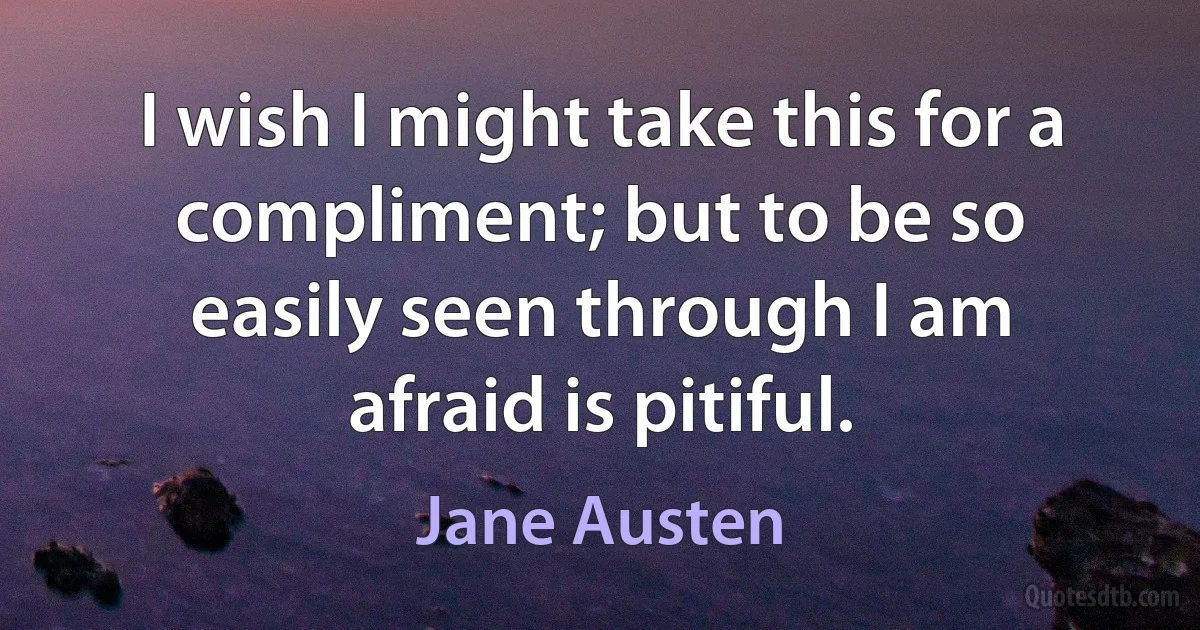 I wish I might take this for a compliment; but to be so easily seen through I am afraid is pitiful. (Jane Austen)