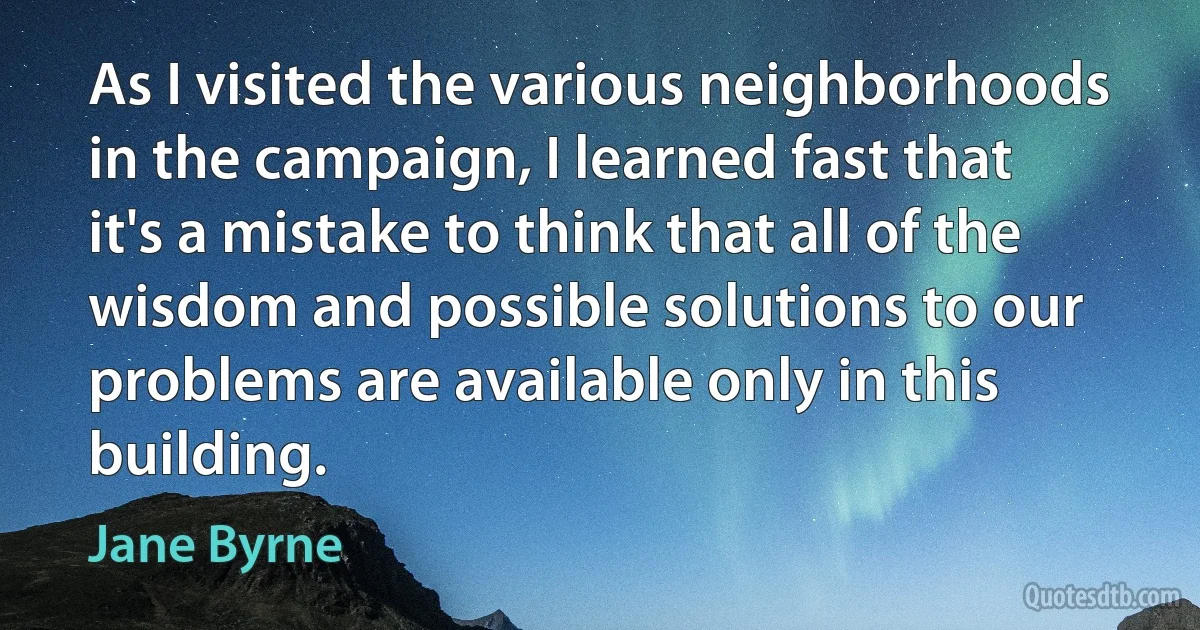 As I visited the various neighborhoods in the campaign, I learned fast that it's a mistake to think that all of the wisdom and possible solutions to our problems are available only in this building. (Jane Byrne)