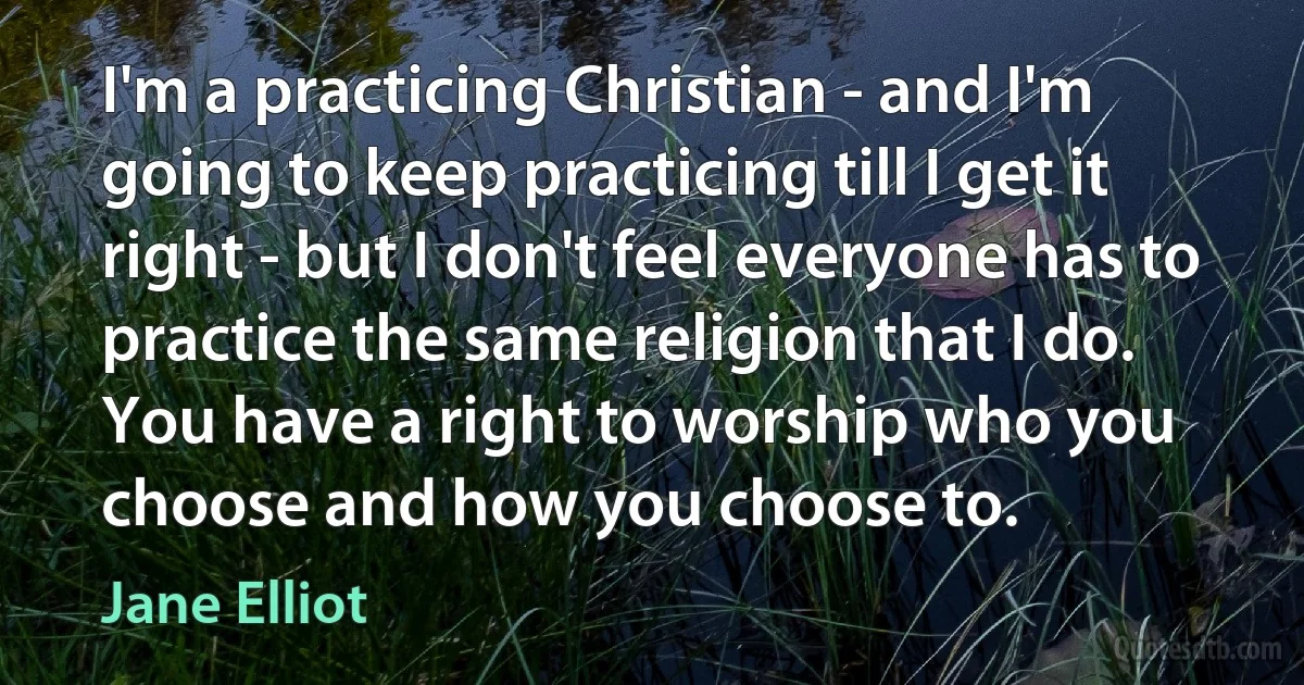 I'm a practicing Christian - and I'm going to keep practicing till I get it right - but I don't feel everyone has to practice the same religion that I do. You have a right to worship who you choose and how you choose to. (Jane Elliot)