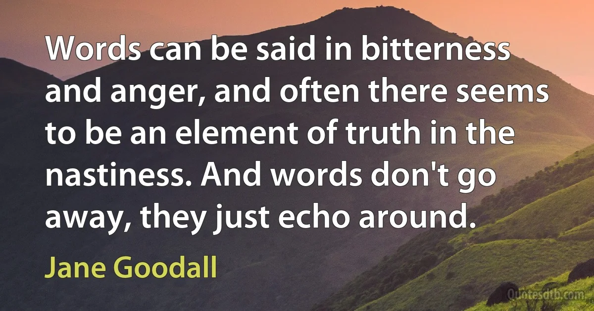 Words can be said in bitterness and anger, and often there seems to be an element of truth in the nastiness. And words don't go away, they just echo around. (Jane Goodall)