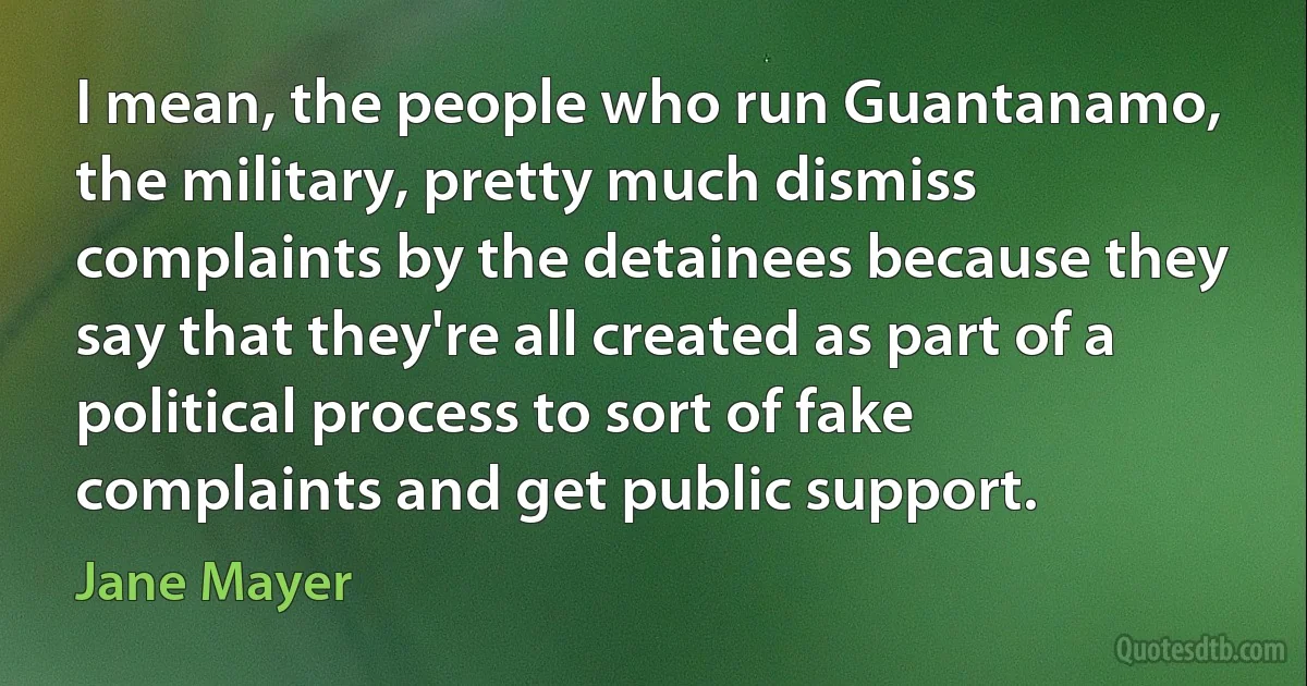 I mean, the people who run Guantanamo, the military, pretty much dismiss complaints by the detainees because they say that they're all created as part of a political process to sort of fake complaints and get public support. (Jane Mayer)