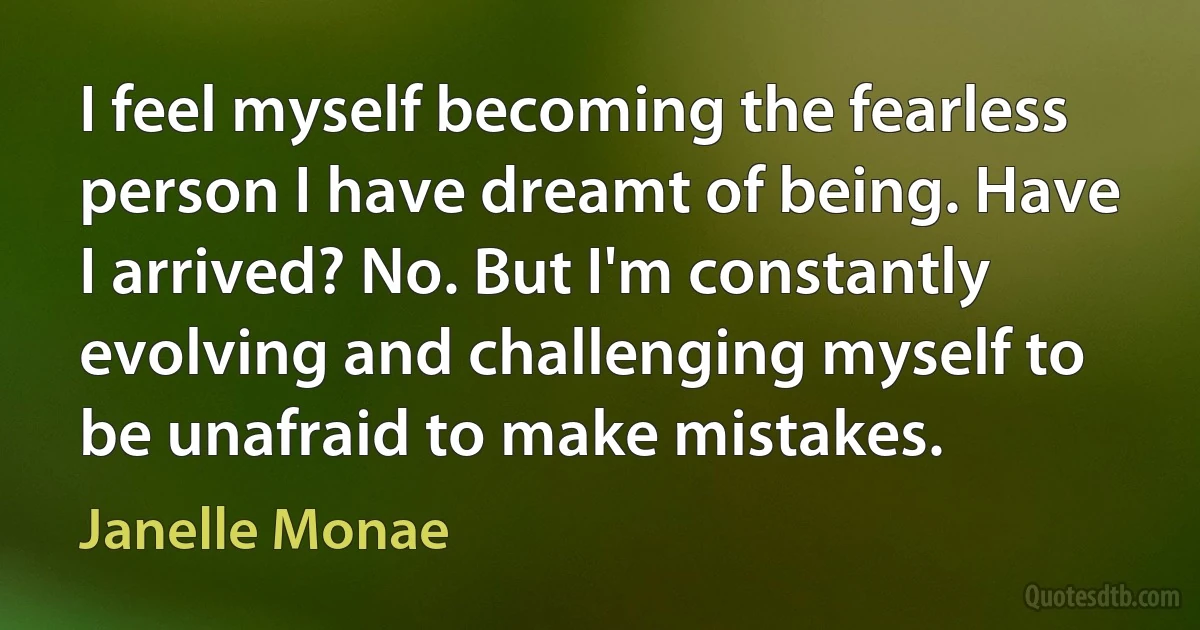 I feel myself becoming the fearless person I have dreamt of being. Have I arrived? No. But I'm constantly evolving and challenging myself to be unafraid to make mistakes. (Janelle Monae)