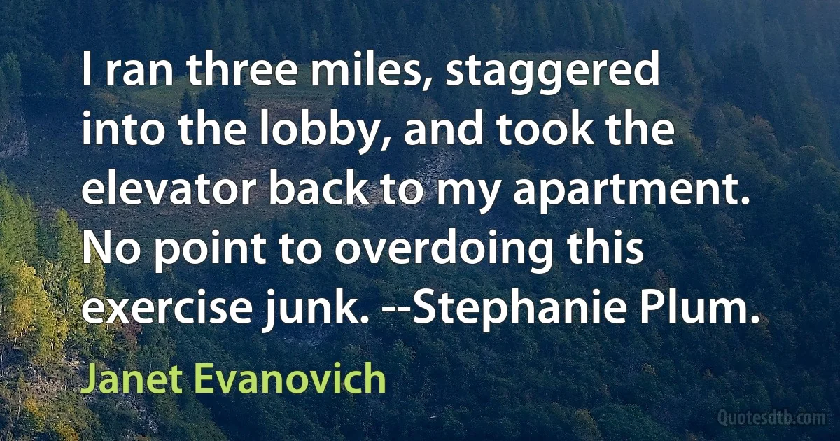 I ran three miles, staggered into the lobby, and took the elevator back to my apartment. No point to overdoing this exercise junk. --Stephanie Plum. (Janet Evanovich)