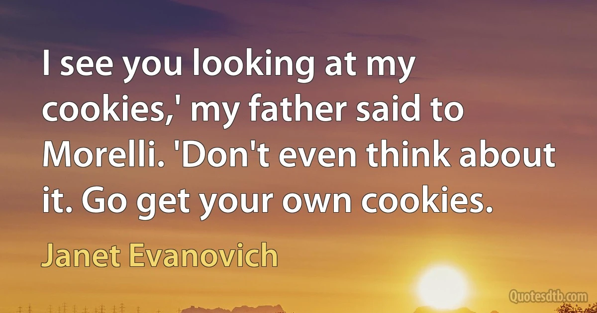 I see you looking at my cookies,' my father said to Morelli. 'Don't even think about it. Go get your own cookies. (Janet Evanovich)