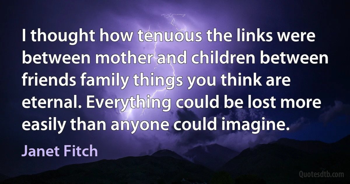 I thought how tenuous the links were between mother and children between friends family things you think are eternal. Everything could be lost more easily than anyone could imagine. (Janet Fitch)