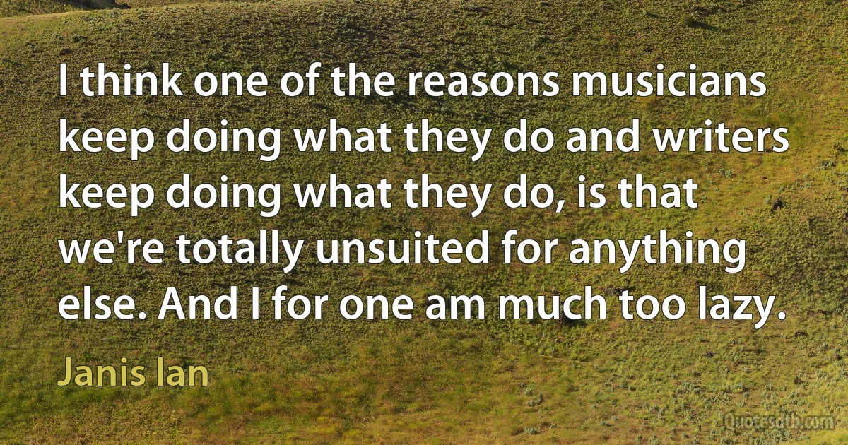 I think one of the reasons musicians keep doing what they do and writers keep doing what they do, is that we're totally unsuited for anything else. And I for one am much too lazy. (Janis Ian)