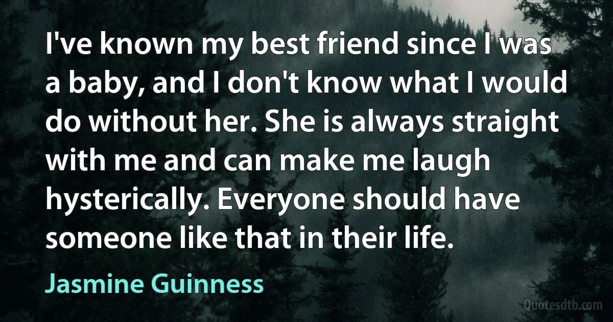 I've known my best friend since I was a baby, and I don't know what I would do without her. She is always straight with me and can make me laugh hysterically. Everyone should have someone like that in their life. (Jasmine Guinness)