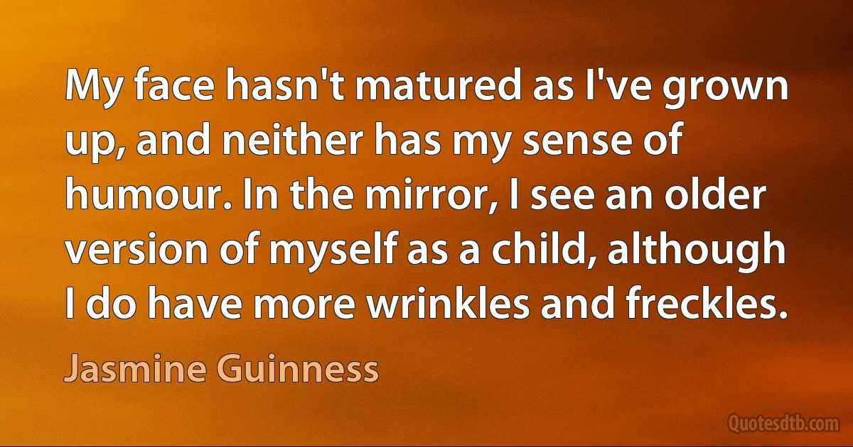 My face hasn't matured as I've grown up, and neither has my sense of humour. In the mirror, I see an older version of myself as a child, although I do have more wrinkles and freckles. (Jasmine Guinness)