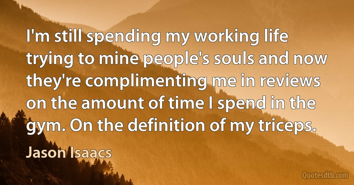 I'm still spending my working life trying to mine people's souls and now they're complimenting me in reviews on the amount of time I spend in the gym. On the definition of my triceps. (Jason Isaacs)