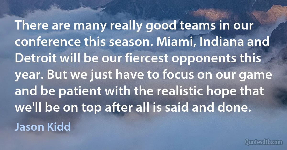 There are many really good teams in our conference this season. Miami, Indiana and Detroit will be our fiercest opponents this year. But we just have to focus on our game and be patient with the realistic hope that we'll be on top after all is said and done. (Jason Kidd)