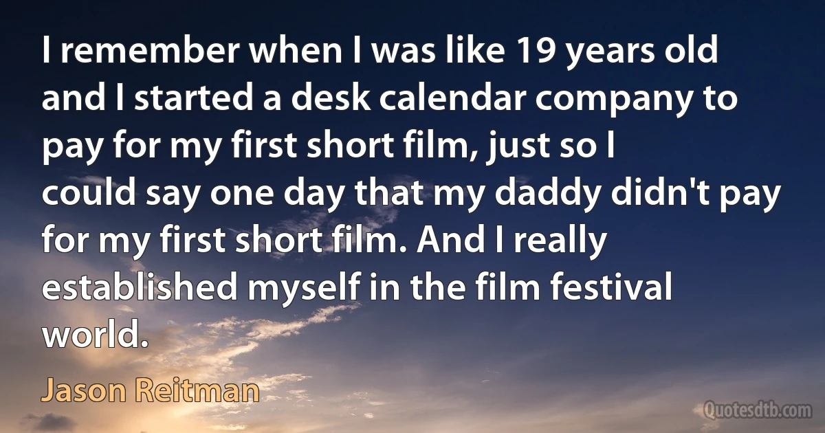 I remember when I was like 19 years old and I started a desk calendar company to pay for my first short film, just so I could say one day that my daddy didn't pay for my first short film. And I really established myself in the film festival world. (Jason Reitman)