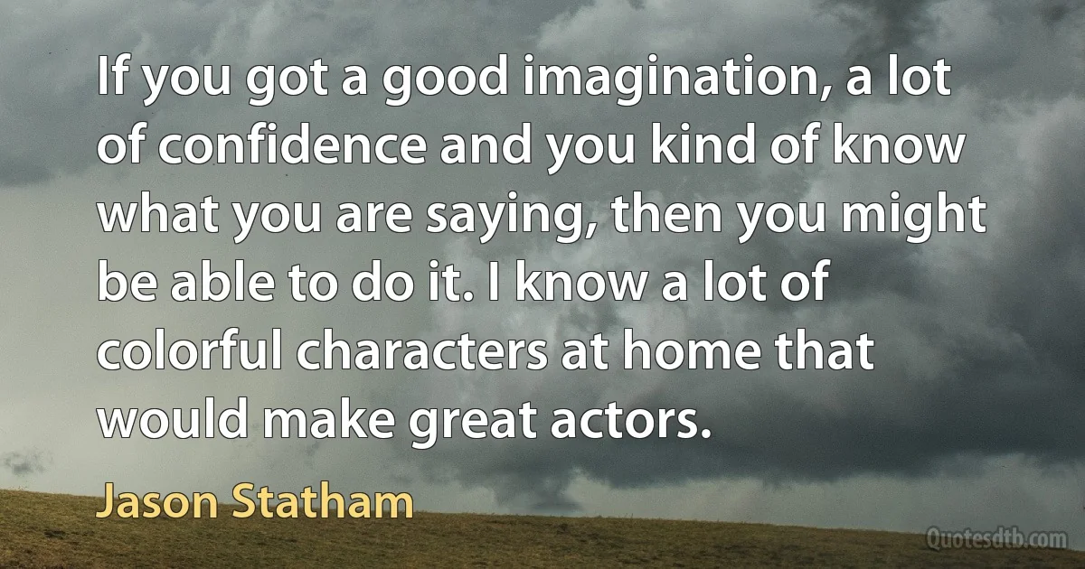 If you got a good imagination, a lot of confidence and you kind of know what you are saying, then you might be able to do it. I know a lot of colorful characters at home that would make great actors. (Jason Statham)