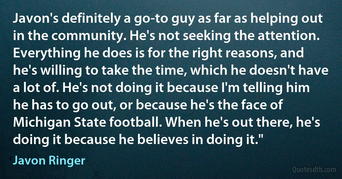 Javon's definitely a go-to guy as far as helping out in the community. He's not seeking the attention. Everything he does is for the right reasons, and he's willing to take the time, which he doesn't have a lot of. He's not doing it because I'm telling him he has to go out, or because he's the face of Michigan State football. When he's out there, he's doing it because he believes in doing it." (Javon Ringer)